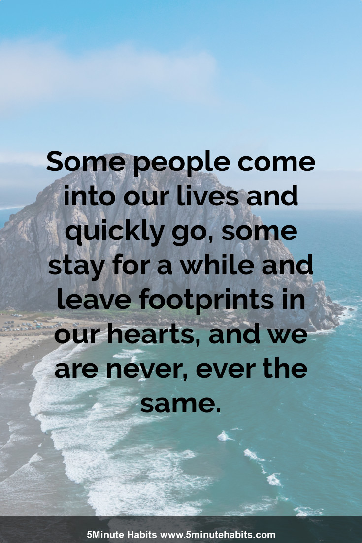 Some people come into our lives and quickly go, some stay for a while and leave footprints in our hearts, and we are never, ever the same.